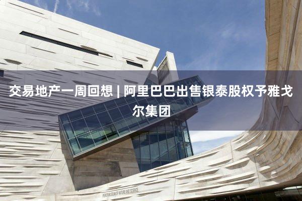 交易地产一周回想 | 阿里巴巴出售银泰股权予雅戈尔集团